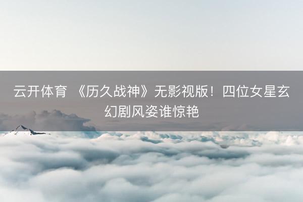 云开体育 《历久战神》无影视版！四位女星玄幻剧风姿谁惊艳