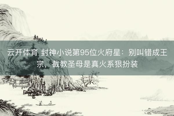 云开体育 封神小说第95位火府星：别叫错成王宗，截教圣母是真火系狠扮装