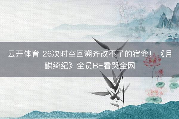 云开体育 26次时空回溯齐改不了的宿命!《月鳞绮纪》全员BE看哭全网