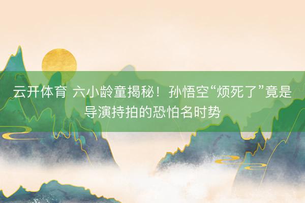 云开体育 六小龄童揭秘！孙悟空“烦死了”竟是导演持拍的恐怕名时势