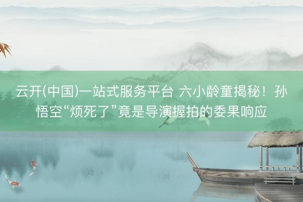 云开(中国)一站式服务平台 六小龄童揭秘！孙悟空“烦死了”竟是导演握拍的委果响应