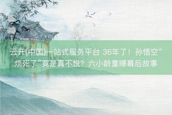 云开(中国)一站式服务平台 36年了！孙悟空“烦死了”竟是真不悦？六小龄童曝幕后故事