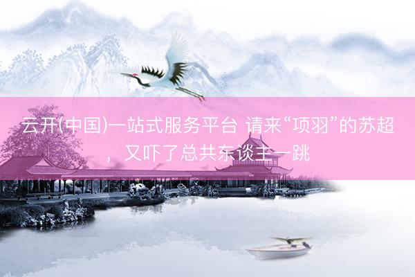 云开(中国)一站式服务平台 请来“项羽”的苏超，又吓了总共东谈主一跳