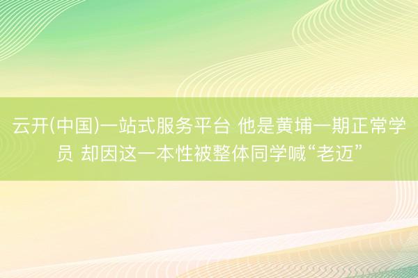 云开(中国)一站式服务平台 他是黄埔一期正常学员 却因这一本性被整体同学喊“老迈”