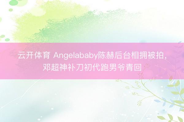 云开体育 Angelababy陈赫后台相拥被拍，邓超神补刀初代跑男爷青回