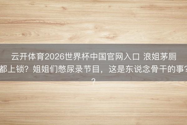 云开体育2026世界杯中国官网入口 浪姐茅厕都上锁？姐姐们憋尿录节目，这是东说念骨干的事？
