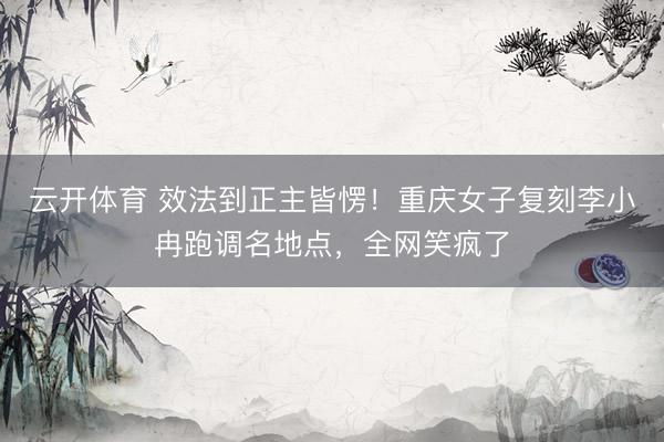 云开体育 效法到正主皆愣！重庆女子复刻李小冉跑调名地点，全网笑疯了