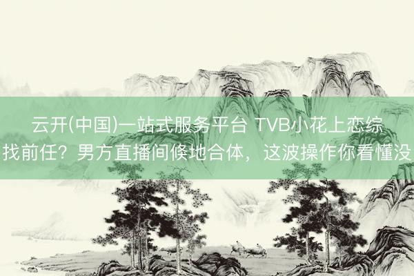 云开(中国)一站式服务平台 TVB小花上恋综找前任?男方直播间倏地合体,这波操作你看懂没