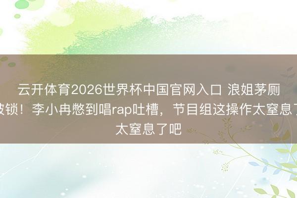 云开体育2026世界杯中国官网入口 浪姐茅厕门被锁！李小冉憋到唱rap吐槽，节目组这操作太窒息了吧