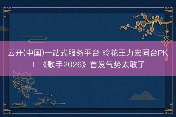 云开(中国)一站式服务平台 玲花王力宏同台PK！《歌手2026》首发气势太敢了