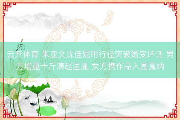 云开体育 朱亚文沈佳妮用行径突破婚变坏话 男方增重十斤演赵匡胤 女方携作品入围戛纳