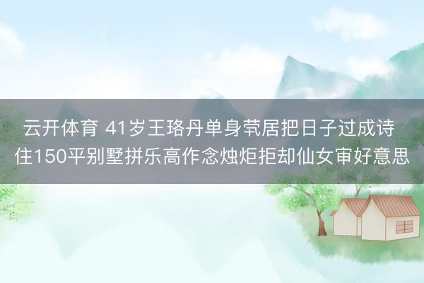 云开体育 41岁王珞丹单身茕居把日子过成诗 住150平别墅拼乐高作念烛炬拒却仙女审好意思