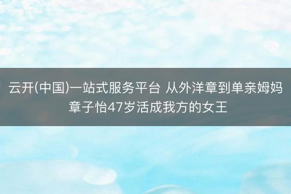 云开(中国)一站式服务平台 从外洋章到单亲姆妈 章子怡47岁活成我方的女王