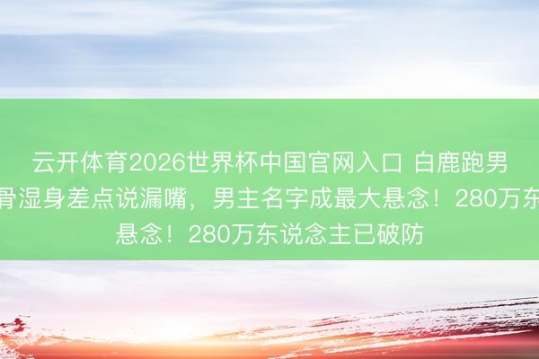 云开体育2026世界杯中国官网入口 白鹿跑男泥潭打滚,锁骨湿身差点说漏嘴,男主名字成最大悬念!280万东说念主已破防