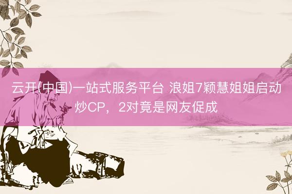 云开(中国)一站式服务平台 浪姐7颖慧姐姐启动炒CP，2对竟是网友促成
