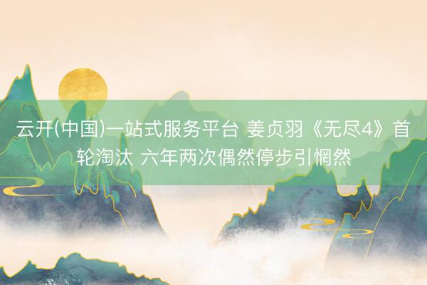 云开(中国)一站式服务平台 姜贞羽《无尽4》首轮淘汰 六年两次偶然停步引惘然
