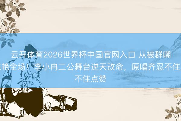 云开体育2026世界杯中国官网入口 从被群嘲到惊艳全场!李小冉二公舞台逆天改命,原唱齐忍不住点赞