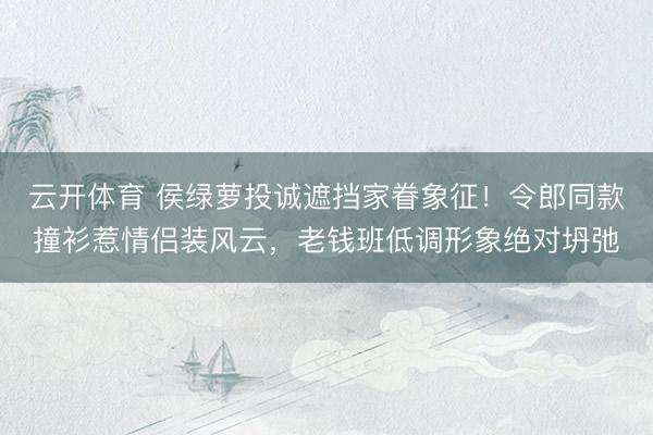 云开体育 侯绿萝投诚遮挡家眷象征！令郎同款撞衫惹情侣装风云，老钱班低调形象绝对坍弛