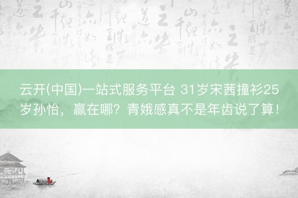 云开(中国)一站式服务平台 31岁宋茜撞衫25岁孙怡,赢在哪?青娥感真不是年齿说了算!