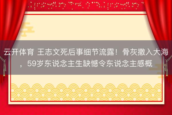 云开体育 王志文死后事细节流露！骨灰撒入大海，59岁东说念主生缺憾令东说念主感概