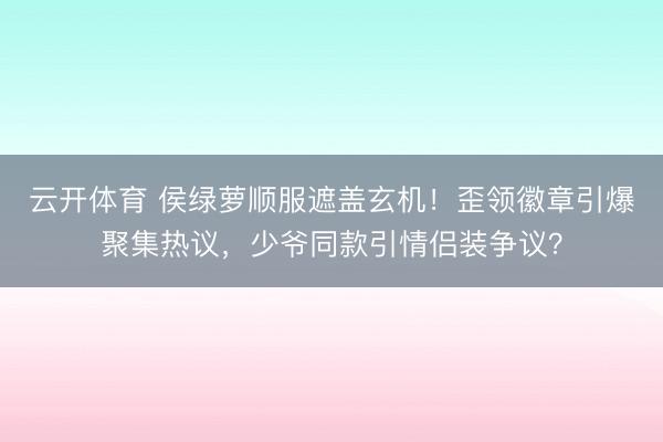 云开体育 侯绿萝顺服遮盖玄机！歪领徽章引爆聚集热议，少爷同款引情侣装争议？