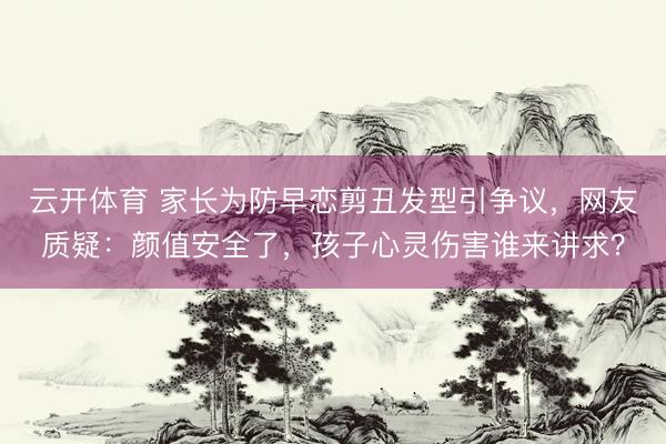 云开体育 家长为防早恋剪丑发型引争议，网友质疑：颜值安全了，孩子心灵伤害谁来讲求？