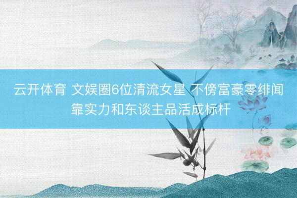 云开体育 文娱圈6位清流女星 不傍富豪零绯闻 靠实力和东谈主品活成标杆