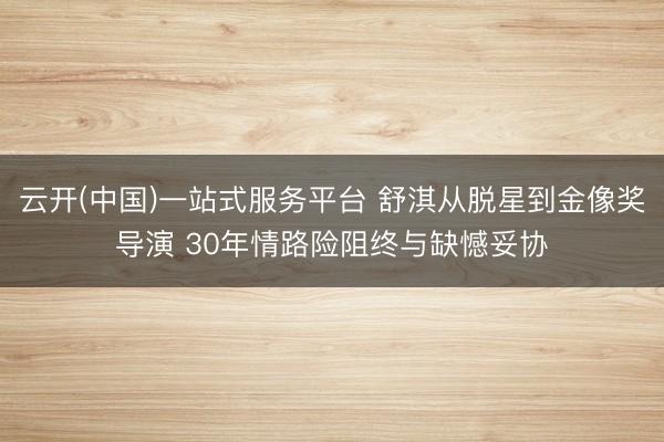 云开(中国)一站式服务平台 舒淇从脱星到金像奖导演 30年情路险阻终与缺憾妥协