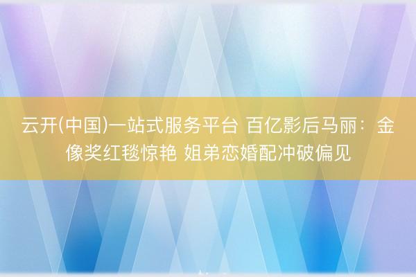 云开(中国)一站式服务平台 百亿影后马丽：金像奖红毯惊艳 姐弟恋婚配冲破偏见