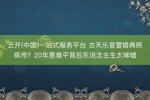 云开(中国)一站式服务平台 古天乐宣萱婚典照疯传？20年意难平背后东说念主生太唏嘘