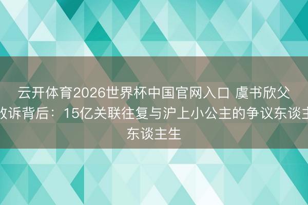 云开体育2026世界杯中国官网入口 虞书欣父亲败诉背后：15亿关联往复与沪上小公主的争议东谈主生