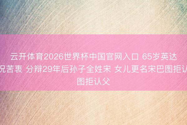 云开体育2026世界杯中国官网入口 65岁英达近况苦衷 分辩29年后孙子全姓宋 女儿更名宋巴图拒认父