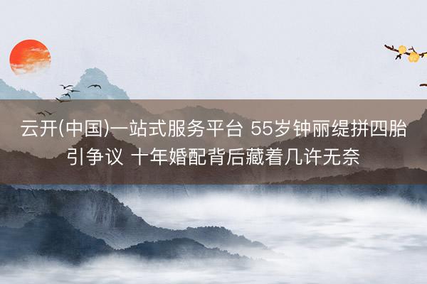云开(中国)一站式服务平台 55岁钟丽缇拼四胎引争议 十年婚配背后藏着几许无奈