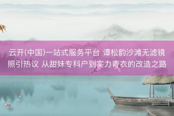 云开(中国)一站式服务平台 谭松韵沙滩无滤镜照引热议 从甜妹专科户到实力青衣的改造之路
