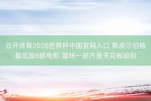 云开体育2026世界杯中国官网入口 斯皮尔伯格最凯旋6部电影 冒昧一部齐是天花板级别