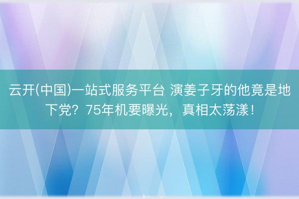 云开(中国)一站式服务平台 演姜子牙的他竟是地下党？75年机要曝光，真相太荡漾！