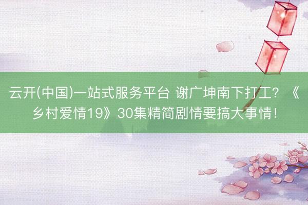 云开(中国)一站式服务平台 谢广坤南下打工？《乡村爱情19》30集精简剧情要搞大事情！