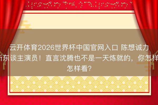 云开体育2026世界杯中国官网入口 陈想诚力挺新东谈主演员！直言沈腾也不是一天炼就的，你怎样看？