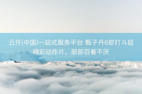 云开(中国)一站式服务平台 甄子丹6部打斗超精彩动作片,部部百看不厌