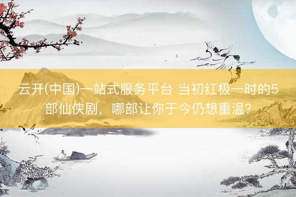 云开(中国)一站式服务平台 当初红极一时的5部仙侠剧，哪部让你于今仍想重温？