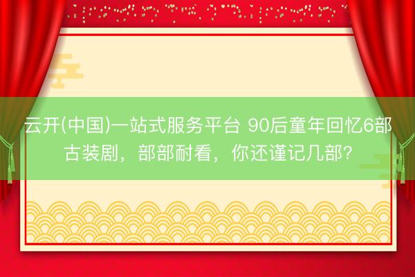 云开(中国)一站式服务平台 90后童年回忆6部古装剧，部部耐看，你还谨记几部？
