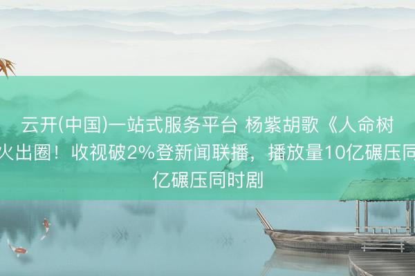 云开(中国)一站式服务平台 杨紫胡歌《人命树》爆火出圈！收视破2%登新闻联播，播放量10亿碾压同时剧