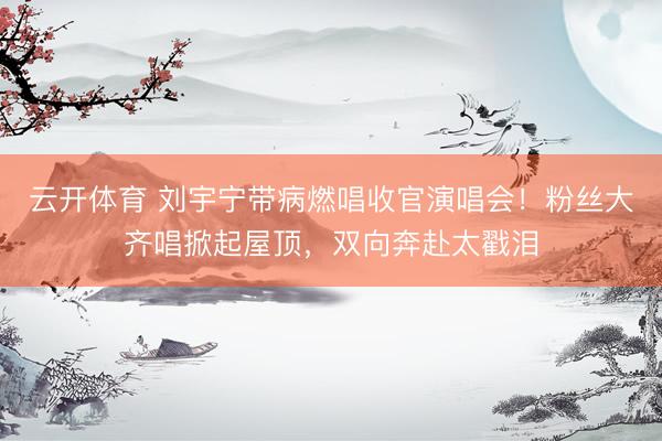 云开体育 刘宇宁带病燃唱收官演唱会！粉丝大齐唱掀起屋顶，双向奔赴太戳泪