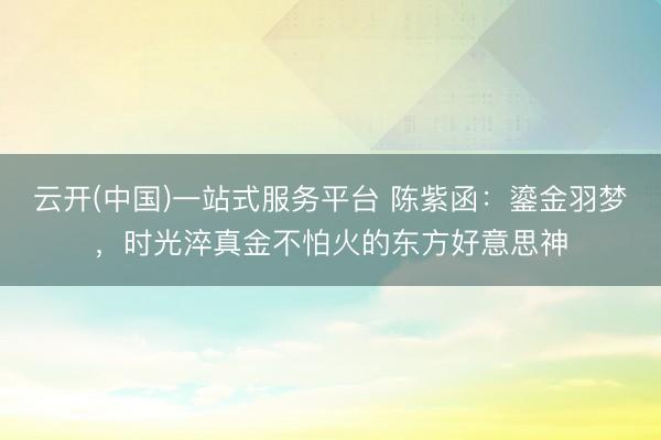 云开(中国)一站式服务平台 陈紫函：鎏金羽梦，时光淬真金不怕火的东方好意思神