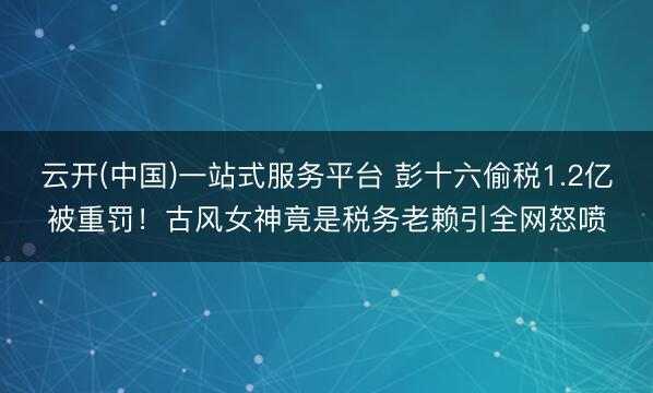云开(中国)一站式服务平台 彭十六偷税1.2亿被重罚！古风女神竟是税务老赖引全网怒喷