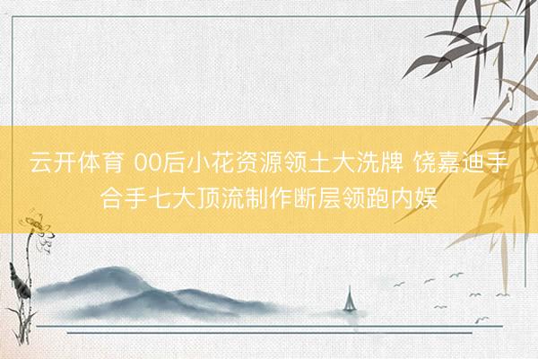 云开体育 00后小花资源领土大洗牌 饶嘉迪手合手七大顶流制作断层领跑内娱