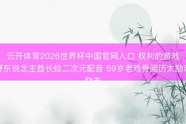云开体育2026世界杯中国官网入口 权利的游戏野东说念主酋长给二次元配音 59岁老戏骨阅历太励志