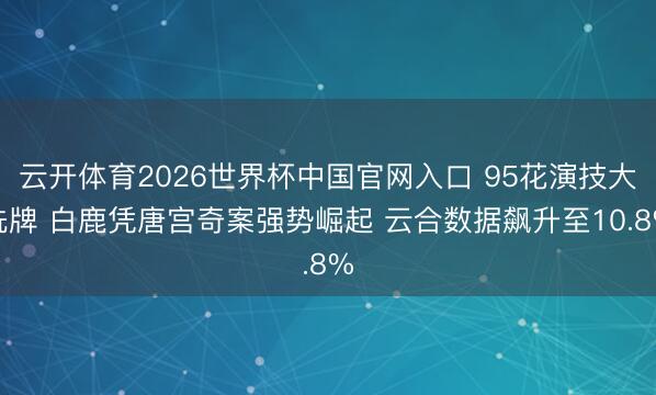 云开体育2026世界杯中国官网入口 95花演技大洗牌 白鹿凭唐宫奇案强势崛起 云合数据飙升至10.8%