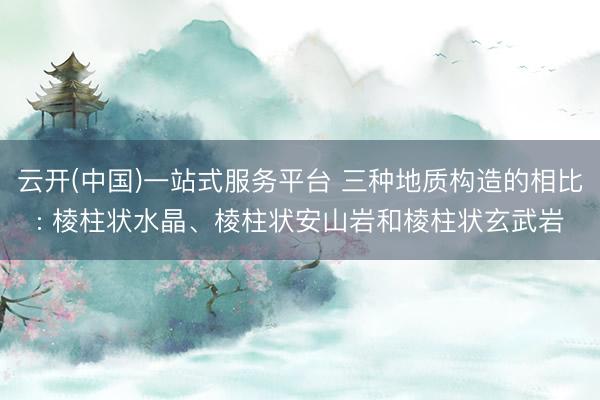 云开(中国)一站式服务平台 三种地质构造的相比: 棱柱状水晶、棱柱状安山岩和棱柱状玄武岩