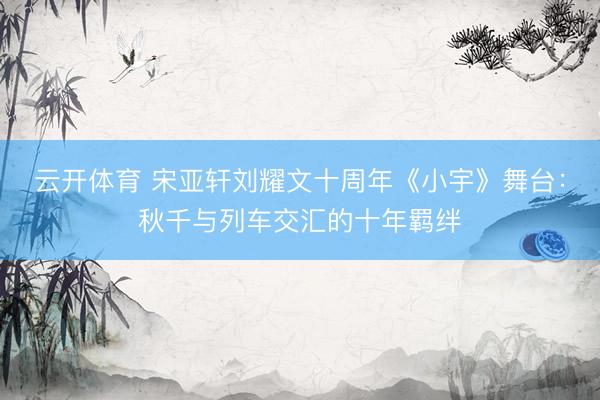 云开体育 宋亚轩刘耀文十周年《小宇》舞台：秋千与列车交汇的十年羁绊